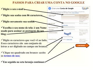 Digite o seu e-mail ;
Digite sua senha com 06 caracteres;
Digite novamente sua senha;
Escolha o seu nome de tela: é um Nome
usado para assinar as postagens do seu
blog;
Digite os caracteres que você vê ao lado.
Esses caracteres são um conjunto de
letras a ser digitado no campo em branco;
Clique no quadrado em branco- aceito
os termos de uso;
Em seguida na seta laranja continuar.
PASSOS PARA CRIAR UMA CONTA NO GOOGLE
 