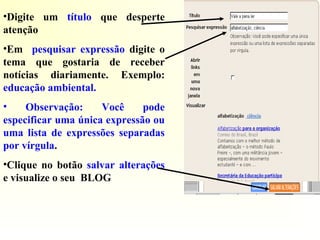 •Digite um título que desperte
atenção
•Em pesquisar expressão digite o
tema que gostaria de receber
notícias diariamente. Exemplo:
educação ambiental.
• Observação: Você pode
especificar uma única expressão ou
uma lista de expressões separadas
por vírgula.
•Clique no botão salvar alterações
e visualize o seu BLOG
 