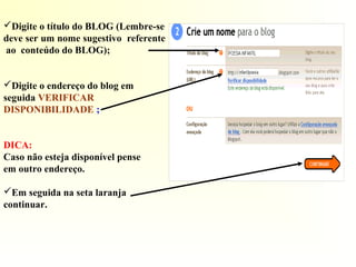 Digite o título do BLOG (Lembre-se
deve ser um nome sugestivo referente
ao conteúdo do BLOG);
Digite o endereço do blog em
seguida VERIFICAR
DISPONIBILIDADE ;
DICA:
Caso não esteja disponível pense
em outro endereço.
Em seguida na seta laranja
continuar.
 