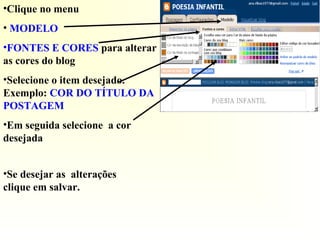 •Clique no menu
• MODELO
•FONTES E CORES para alterar
as cores do blog
•Selecione o item desejado.
Exemplo: COR DO TÍTULO DA
POSTAGEM
•Em seguida selecione a cor
desejada
•Se desejar as alterações
clique em salvar.
 