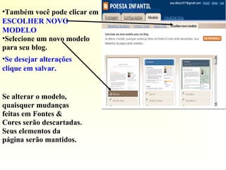 •Também você pode clicar em
ESCOLHER NOVO
MODELO
•Selecione um novo modelo
para seu blog.
•Se desejar alterações
clique em salvar.
Se alterar o modelo,
quaisquer mudanças
feitas em Fontes &
Cores serão descartadas.
Seus elementos da
página serão mantidos.
 
