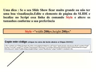 Style ="width:200px;height:200px"
Uma dica : Se o seu Slide Show ficar muito grande ou não ter
uma boa visualização.Edite o elemento de página do SLIDE e
localize no Script essa linha de comando Style e altere os
tamanhos conforme a sua preferência
 