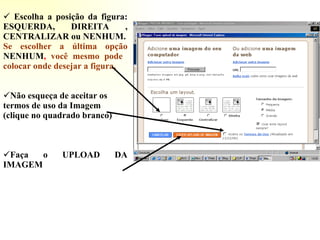 Escolha a posição da figura: ESQUERDA, DIREITA , CENTRALIZAR ou NENHUM. Se escolher a última opção   NENHUM ,  você mesmo pode  colocar onde desejar a figura. Não esqueça de aceitar os termos de uso da Imagem (clique no quadrado branco) Faça o UPLOAD DA IMAGEM 