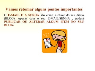 Vamos retomar alguns pontos importantes O  E-MAIL E A SENHA  são como a chave do seu diário (BLOG). Apenas com o seu E-MAIL/SENHA , poderá  PUBLICAR OU ALTERAR ALGUM ITEM NO SEU BLOG. 