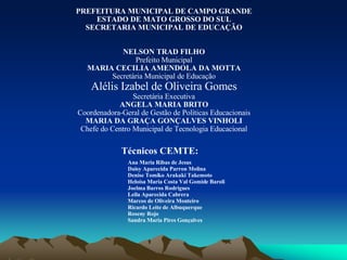 Técnicos CEMTE: Ana Maria Ribas de Jesus Daisy Aparecida Parron Molina Denise Tomiko Arakaki Takemoto Heloísa Maria Costa Val Gomide Baroli Joelma Barros Rodrigues Leila Aparecida Cabrera Marcos de Oliveira Monteiro Ricardo Leite de Albuquerque Roseny Rojo Sandra Maria Pires Gonçalves PREFEITURA MUNICIPAL DE CAMPO GRANDE ESTADO DE MATO GROSSO DO SUL SECRETARIA MUNICIPAL DE EDUCAÇÃO NELSON TRAD FILHO Prefeito Municipal MARIA CECILIA AMENDOLA DA MOTTA Secretária Municipal de Educação Alélis Izabel de Oliveira Gomes Secretária Executiva ANGELA MARIA BRITO Coordenadora-Geral de Gestão de Políticas Educacionais MARIA DA GRAÇA GONÇALVES VINHOLI Chefe do Centro Municipal de Tecnologia Educacional 