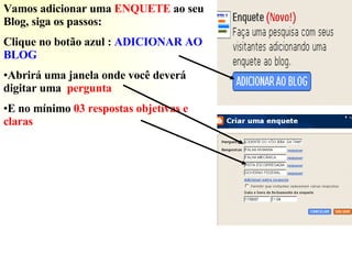 Vamos adicionar uma  ENQUETE  ao seu Blog, siga os passos: Clique no botão azul :  ADICIONAR AO BLOG Abrirá uma janela onde você deverá digitar uma  pergunta  E no mínimo  03   respostas objetivas   e claras 