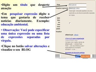 Digite um  título  que desperte atenção Em  pesquisar expressão  digite o tema que gostaria de receber notícias   diariamente.   Exemplo:  educação ambiental. Observação: Você pode especificar uma única expressão ou uma lista de expressões separadas por vírgula .  Clique no botão  salvar alterações  e visualize o seu  BLOG 