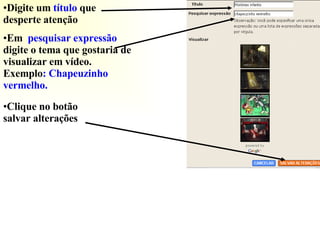 Digite um  título  que desperte atenção Em  pesquisar expressão  digite o tema que gostaria de visualizar em vídeo.   Exemplo : Chapeuzinho vermelho.  Clique no botão salvar alterações  