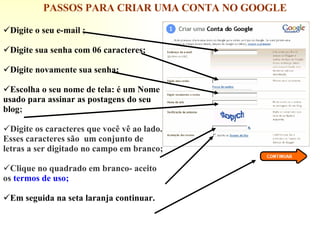 Digite o seu e-mail ; Digite sua senha com 06 caracteres; Digite novamente sua senha; Escolha o seu nome de tela: é um Nome usado para assinar as postagens do seu blog ; Digite os caracteres que você vê ao lado. Esses caracteres são  um conjunto de letras a ser digitado no campo em branco; Clique no quadrado em branco- aceito os  termos de uso; Em seguida na seta laranja continuar. PASSOS PARA CRIAR UMA CONTA NO GOOGLE 