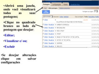 Abrirá uma janela, onde você visualizará todas as suas postagens; Clique no quadrado branco ao lado da postagem que desejar : Editar; Visualizar e/   ou; Excluir Se desejar alterações clique em salvar configurações 