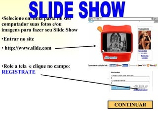 SLIDE SHOW Selecione em uma pasta no seu computador suas fotos e/ou imagens para fazer seu Slide Show Entrar no site http://www.slide.com  Role a tela  e clique no campo :  REGISTRATE CONTINUAR 