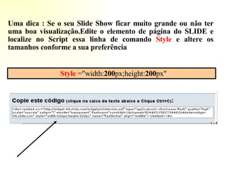Style  ="width: 200 px;height: 200 px" Uma dica : Se o seu Slide Show ficar muito grande ou não ter uma boa visualização.Edite o elemento de página do SLIDE e localize no Script essa linha de comando  Style  e altere os tamanhos conforme a sua preferência  