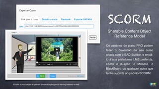 SCORM
Sharable Content Object
Reference Model
Os usuários do plano PRO podem
fazer o download do seu curso
criado com o EAD Builder, e enviálo à sua plataforma LMS preferida,
como o iCapro, o Moodle, o
BlackBoard ou qualquer outra que
tenha suporte ao padrão SCORM.

SCORM é uma coleção de padrões e especificações para e-learning baseado na web.

 