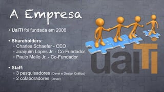 A Empresa
• UaiTI foi fundada em 2008
• Shareholders:
◦ Charles Schaefer - CEO
◦ Joaquim Lopes Jr. - Co-Fundador
◦ Paulo Mello Jr. - Co-Fundador
• Staff:
◦ 3 pesquisadores (Devel e Design Gráfico)
◦ 2 colaboradores (Devel)

 