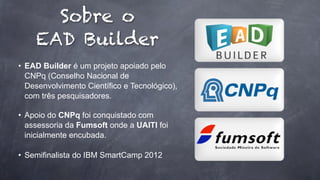 Sobre o
EAD Builder
• EAD Builder é um projeto apoiado pelo
CNPq (Conselho Nacional de
Desenvolvimento Científico e Tecnológico),
com três pesquisadores.
• Apoio do CNPq foi conquistado com
assessoria da Fumsoft onde a UAITI foi
inicialmente encubada.
• Semifinalista do IBM SmartCamp 2012

 
