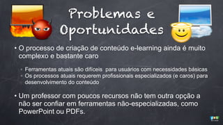 Problemas e
Oportunidades
• O processo de criação de conteúdo e-learning ainda é muito
complexo e bastante caro
◦ Ferramentas atuais são difíceis para usuários com necessidades básicas
◦ Os processos atuais requerem profissionais especializados (e caros) para
desenvolvimento do conteúdo

• Um professor com poucos recursos não tem outra opção a
não ser confiar em ferramentas não-especializadas, como
PowerPoint ou PDFs.

 