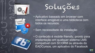 Soluções
• Aplicativo baseado em browser com
interface amigável e uma biblioteca com
todos os recursos.
• Sem necessidade de instalação
• O conteúdo é mobile friendly, pronto para
implantação em qualquer sistema LMS
compatível com SCORM ou através do
EADCursos, um aplicativo do Facebook

 