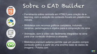 Sobre o EAD Builder
• Ferramenta online centrada em HTML5 para criação de elearning, com a exibição de conteúdo focado em plataformas
móveis.
• Biblioteca com recursos gráficos completos, incluindo
cenários, personagens e objetos para a composição da cena.
• Animação, som e vídeo são facilmente integrados na cena
para criar conteúdo dinâmico e atraente.
• Biblioteca premium externa permite que um usuário compre
conteúdo gráfico a partir de uma enorme base de dados de
imagens - Fotolia.com

 