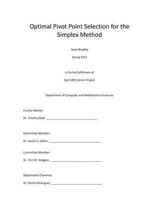 1
Optimal Pivot Point Selection for the
Simplex Method
Jason Bradley
Spring 2012
In Partial Fulfillment of
Stat 4395-Senior Project
Department of Computer and Mathematical Sciences
Faculty Advisor:
Dr. Timothy Redl: _________________________________
Committee Member:
Dr. Vasilis G. Zafiris: _________________________________
Committee Member:
Dr. Erin M. Hodgess: _________________________________
Department Chairman:
Dr. Dennis Rodriguez _________________________________
 