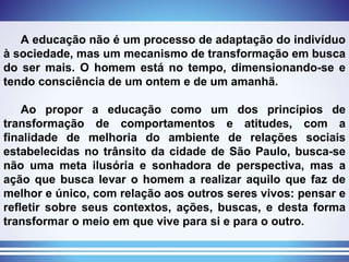 A educação não é um processo de adaptação do indivíduo à sociedade, mas um mecanismo de transformação em busca do ser mais. O homem está no tempo, dimensionando-se e tendo consciência de um ontem e de um amanhã. Ao propor a educação como um dos princípios de transformação de comportamentos e atitudes, com a finalidade de melhoria do ambiente de relações sociais estabelecidas no trânsito da cidade de São Paulo, busca-se não uma meta ilusória e sonhadora de perspectiva, mas a ação que busca levar o homem a realizar aquilo que faz de melhor e único, com relação aos outros seres vivos: pensar e refletir sobre seus contextos, ações, buscas, e desta forma transformar o meio em que vive para si e para o outro. 