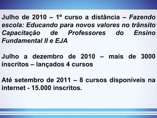 Julho de 2010 – 1º curso a distância –  Fazendo escola: Educando para novos valores no trânsito Capacitação de Professores do Ensino Fundamental II e EJA Julho a dezembro de 2010 – mais de 3000 inscritos – lançados 4 cursos Até setembro de 2011 – 8 cursos disponíveis na internet - 15.000 inscritos. 