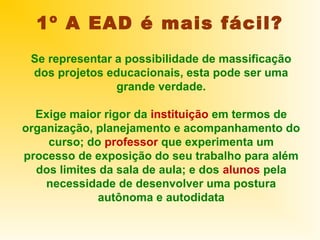 1º A EAD é mais fácil?
 Se representar a possibilidade de massificação
 dos projetos educacionais, esta pode ser uma
                grande verdade.

  Exige maior rigor da instituição em termos de
organização, planejamento e acompanhamento do
    curso; do professor que experimenta um
processo de exposição do seu trabalho para além
  dos limites da sala de aula; e dos alunos pela
    necessidade de desenvolver uma postura
             autônoma e autodidata
 