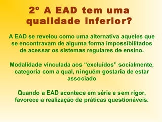 2º A EAD tem uma
      qualidade inferior?
A EAD se revelou como uma alternativa aqueles que
 se encontravam de alguma forma impossibilitados
    de acessar os sistemas regulares de ensino.

Modalidade vinculada aos “excluídos” socialmente,
 categoria com a qual, ninguém gostaria de estar
                   associado

   Quando a EAD acontece em série e sem rigor,
  favorece a realização de práticas questionáveis.
 