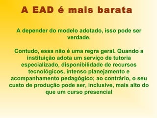 A EAD é mais barata

  A depender do modelo adotado, isso pode ser
                  verdade.

  Contudo, essa não é uma regra geral. Quando a
      instituição adota um serviço de tutoria
    especializado, disponibilidade de recursos
       tecnológicos, intenso planejamento e
 acompanhamento pedagógico; ao contrário, o seu
custo de produção pode ser, inclusive, mais alto do
              que um curso presencial
 