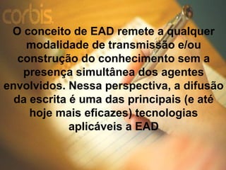 O conceito de EAD remete a qualquer
    modalidade de transmissão e/ou
   construção do conhecimento sem a
    presença simultânea dos agentes
envolvidos. Nessa perspectiva, a difusão
  da escrita é uma das principais (e até
     hoje mais eficazes) tecnologias
             aplicáveis a EAD
 