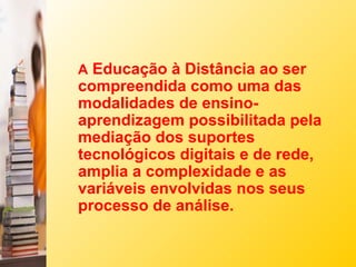 A Educação à Distância ao ser
compreendida como uma das
modalidades de ensino-
aprendizagem possibilitada pela
mediação dos suportes
tecnológicos digitais e de rede,
amplia a complexidade e as
variáveis envolvidas nos seus
processo de análise.
 