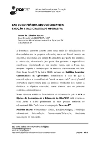 Núcleo de Comunicação e Educação
                                     da Universidade de São Paulo




                                                                                         !
                                               "                                    #         $
       %           & $                         '
       &                  &            '                                (
                     &                             &                            &$            ! )
           *+                                          *,           !
               -             ../00 1 2             3        -   &                            !"        ! !"
                    !#           !     $%          & '&         !                                  $
                    *,                                      4                           56
                     7
           8                     "                          &                       $               9
               :

                         ,                     !                        %       ;        $                (
       )'                         ! ' *+                    ' *+            ,                <
                "                = =>?             !                            :
               *,            ,             &                        "       '       -

                    .'/




EaD como prática educomunicativa: Emoção e
racionalidade operativa
Ismar de Oliveira Sores
http://www.usp.br/nce/aeducomunicacao/saibamais/textos/                                           página 1 de 28
 
