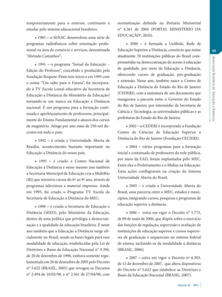 Volume 10 – 2011
AssociaçãoBrasileiradeEducaçãoaDistância
89
temporariamente para o exterior, continuem a
estudar pelo sistema educacional brasileiro;
• 1983 – o SENAC desenvolveu uma série de
programas radiofônicos sobre orientação profis-
sional na área de comércio e serviços, denominada
“Abrindo Caminhos”;
• 1991 – o programa “Jornal da Educação –
Edição do Professor”, concebido e produzido pela
Fundação Roquete-Pinto tem início e em 1995 com
o nome “Um salto para o Futuro”, foi incorpora-
do à TV Escola (canal educativo da Secretaria de
Educação a Distância do Ministério da Educação)
tornando-se um marco na Educação a Distância
nacional. É um programa para a formação conti-
nuada e aperfeiçoamento de professores, principal-
mente do Ensino Fundamental e alunos dos cursos
de magistério. Atinge por ano mais de 250 mil do-
centes em todo o país;
• 1992 – é criada a Universidade Aberta de
Brasília, acontecimento bastante importante na
Educação a Distância do nosso país;
• 1995 – é criado o Centro Nacional de
Educação a Distância e nesse mesmo ano também
a Secretaria Municipal de Educação cria a MultiRio
(RJ) que ministra cursos do 6º ao 9º ano, através de
programas televisivos e material impresso. Ainda
em 1995, foi criado o Programa TV Escola da
Secretaria de Educação a Distância do MEC;
• 1996 – é criada a Secretaria de Educação a
Distância (SEED), pelo Ministério da Educação,
dentro de uma política que privilegia a democrati-
zação e a qualidade da educação brasileira. É neste
ano também que a Educação a Distância surge ofi-
cialmente no Brasil, sendo as bases legais para essa
modalidade de educação, estabelecidas pela Lei de
Diretrizes e Bases da Educação Nacional n° 9.394,
de 20 de dezembro de 1996, embora somente regu-
lamentada em 20 de dezembro de 2005 pelo Decreto
n° 5.622 (BRASIL, 2005) que revogou os Decretos
n° 2.494 de 10/02/98, e n° 2.561 de 27/04/98, com
normatização definida na Portaria Ministerial
n° 4.361 de 2004 (PORTAL MINISTÉRIO DA
EDUCAÇÃOa
, 2010).
• 2000 – é formada a UniRede, Rede de
Educação Superior a Distância, consórcio que reúne
atualmente 70 instituições públicas do Brasil com-
prometidas na democratização do acesso à educação
de qualidade, por meio da Educação a Distância,
oferecendo cursos de graduação, pós-graduação
e extensão. Nesse ano, também nasce o Centro de
Educação a Distância do Estado do Rio de Janeiro
(CEDERJ), com a assinatura de um documento que
inaugurava a parceria entre o Governo do Estado
do Rio de Janeiro, por intermédio da Secretaria de
Ciência e Tecnologia, as universidades públicas e as
prefeituras do Estado do Rio de Janeiro.
• 2002 – o CEDERJ é incorporado a Fundação
Centro de Ciências de Educação Superior a
Distância do Rio de Janeiro (Fundação CECIERJ).
• 2004 – vários programas para a formação
inicial e continuada de professores da rede pública,
por meio da EAD, foram implantados pelo MEC.
Entre eles o Proletramento e o Mídias na Educação.
Estas ações conflagraram na criação do Sistema
Universidade Aberta do Brasil.
• 2005 – é criada a Universidade Aberta do
Brasil, uma parceria entre o MEC, estados e muni-
cípios; integrando cursos, pesquisas e programas de
educação superior a distância.
• 2006 – entra em vigor o Decreto n° 5.773,
de 09 de maio de 2006, que dispõe sobre o exercício
das funções de regulação, supervisão e avaliação de
instituições de educação superior e cursos superio-
res de graduação e sequenciais no sistema federal
de ensino, incluindo os da modalidade a distância
(BRASIL, 2006).
• 2007 – entra em vigor o Decreto nº 6.303,
de 12 de dezembro de 2007, que altera dispositivos
do Decreto n° 5.622 que estabelece as Diretrizes e
Bases da Educação Nacional (BRASIL, 2007).
 