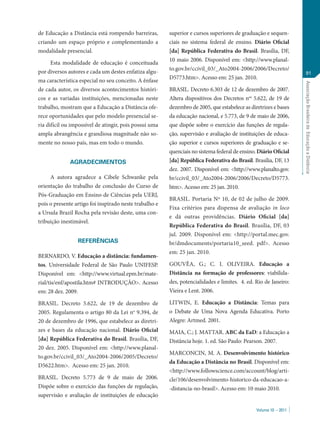 Volume 10 – 2011
AssociaçãoBrasileiradeEducaçãoaDistância
91
de Educação a Distância está rompendo barreiras,
criando um espaço próprio e complementando a
modalidade presencial.
Esta modalidade de educação é conceituada
por diversos autores e cada um destes enfatiza algu-
ma característica especial no seu conceito. A ênfase
de cada autor, os diversos acontecimentos históri-
cos e as variadas instituições, mencionadas neste
trabalho, mostram que a Educação a Distância ofe-
rece oportunidades que pelo modelo presencial se-
ria difícil ou impossível de atingir, pois possui uma
ampla abrangência e grandiosa magnitude não so-
mente no nosso país, mas em todo o mundo.
AGRADECIMENTOS
A autora agradece a Cibele Schwanke pela
orientação do trabalho de conclusão do Curso de
Pós-Graduação em Ensino de Ciências pela UERJ,
pois o presente artigo foi inspirado neste trabalho e
a Ursula Brazil Rocha pela revisão deste, uma con-
tribuição inestimável.
REFERÊNCIAS
BERNARDO, V. Educação a distância: fundamen-
tos. Universidade Federal de São Paulo UNIFESP.
Disponível em: <http://www.virtual.epm.br/mate-
rial/tis/enf/apostila.htm# INTRODUÇÃO>. Acesso
em: 28 dez. 2009.
BRASIL. Decreto 5.622, de 19 de dezembro de
2005. Regulamenta o artigo 80 da Lei no
9.394, de
20 de dezembro de 1996, que estabelece as diretri-
zes e bases da educação nacional. Diário Oficial
[da] República Federativa do Brasil. Brasília, DF,
20 dez. 2005. Disponível em: <http://www.planal-
to.gov.br/ccivil_03/_Ato2004-2006/2005/Decreto/
D5622.htm>. Acesso em: 25 jan. 2010.
BRASIL. Decreto 5.773 de 9 de maio de 2006.
Dispõe sobre o exercício das funções de regulação,
supervisão e avaliação de instituições de educação
superior e cursos superiores de graduação e sequen-
ciais no sistema federal de ensino. Diário Oficial
[da] República Federativa do Brasil. Brasília, DF,
10 maio 2006. Disponível em: <http://www.planal-
to.gov.br/ccivil_03/_Ato2004-2006/2006/Decreto/
D5773.htm>. Acesso em: 25 jan. 2010.
BRASIL. Decreto 6.303 de 12 de dezembro de 2007.
Altera dispositivos dos Decretos nos
5.622, de 19 de
dezembro de 2005, que estabelece as diretrizes e bases
da educação nacional, e 5.773, de 9 de maio de 2006,
que dispõe sobre o exercício das funções de regula-
ção, supervisão e avaliação de instituições de educa-
ção superior e cursos superiores de graduação e se-
quenciais no sistema federal de ensino. Diário Oficial
[da] República Federativa do Brasil. Brasília, DF, 13
dez. 2007. Disponível em: <http://www.planalto.gov.
br/ccivil_03/_Ato2004-2006/2006/Decreto/D5773.
htm>. Acesso em: 25 jan. 2010.
BRASIL. Portaria Nº 10, de 02 de julho de 2009.
Fixa critérios para dispensa de avaliação in loco
e dá outras providências. Diário Oficial [da]
República Federativa do Brasil. Brasília, DF, 03
jul. 2009. Disponível em: <http://portal.mec.gov.
br/dmdocuments/portaria10_seed. pdf>. Acesso
em: 25 jan. 2010.
GOUVÊA, G.; C. I. OLIVEIRA. Educação a
Distância na formação de professores: viabilida-
des, potencialidades e limites. 4. ed. Rio de Janeiro:
Vieira e Lent. 2006.
LITWIN, E. Educação a Distância: Temas para
o Debate de Uma Nova Agenda Educativa. Porto
Alegre: Artmed. 2001.
MAIA, C.; J. MATTAR. ABC da EaD: a Educação a
Distância hoje. 1. ed. São Paulo: Pearson. 2007.
MARCONCIN, M. A. Desenvolvimento histórico
da Educação a Distância no Brasil. Disponível em:
<http://www.followscience.com/account/blog/arti-
cle/106/desenvolvimento-historico-da-educacao-a-
-distancia-no-brasil>. Acesso em: 10 maio 2010.
 