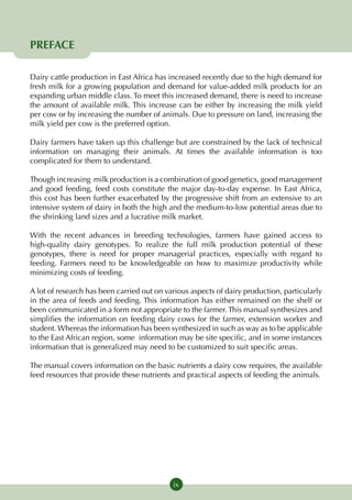 PREFACE

Dairy cattle production in East Africa has increased recently due to the high demand for
fresh milk for a growing population and demand for value-added milk products for an
expanding urban middle class. To meet this increased demand, there is need to increase
the amount of available milk. This increase can be either by increasing the milk yield
per cow or by increasing the number of animals. Due to pressure on land, increasing the
milk yield per cow is the preferred option.

Dairy farmers have taken up this challenge but are constrained by the lack of technical
information on managing their animals. At times the available information is too
complicated for them to understand.

Though increasing milk production is a combination of good genetics, good management
and good feeding, feed costs constitute the major day-to-day expense. In East Africa,
this cost has been further exacerbated by the progressive shift from an extensive to an
intensive system of dairy in both the high and the medium-to-low potential areas due to
the shrinking land sizes and a lucrative milk market.

With the recent advances in breeding technologies, farmers have gained access to
high-quality dairy genotypes. To realize the full milk production potential of these
genotypes, there is need for proper managerial practices, especially with regard to
feeding. Farmers need to be knowledgeable on how to maximize productivity while
minimizing costs of feeding.

A lot of research has been carried out on various aspects of dairy production, particularly
in the area of feeds and feeding. This information has either remained on the shelf or
been communicated in a form not appropriate to the farmer. This manual synthesizes and
simplifies the information on feeding dairy cows for the farmer, extension worker and
student. Whereas the information has been synthesized in such as way as to be applicable
to the East African region, some information may be site specific, and in some instances
information that is generalized may need to be customized to suit specific areas.

The manual covers information on the basic nutrients a dairy cow requires, the available
feed resources that provide these nutrients and practical aspects of feeding the animals.




                                            ix
 