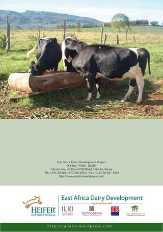 East Africa Dairy Development Project
                    PO Box 74388 - 00200
      Likoni Lane, off Denis Pritt Road, Nairobi, Kenya
Tel: +254 20 261 4877/260 8503 | Fax: +254 20 261 4878
             http://www.eadairy.wordpress.com/




  h t t p : / / e a d a i r y. w o r d p r e s s . c o m
 