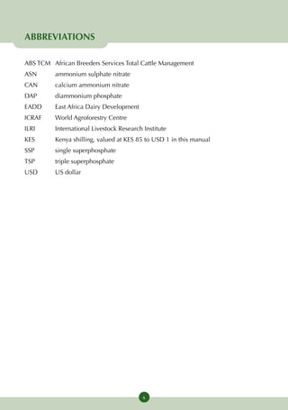 ABBREVIATIONS

ABS TCM	African Breeders Services Total Cattle Management
ASN	      ammonium sulphate nitrate
CAN	      calcium ammonium nitrate
DAP	      diammonium phosphate
EADD	     East Africa Dairy Development
ICRAF	    World Agroforestry Centre
ILRI	International Livestock Research Institute
KES	      Kenya shilling, valued at KES 85 to USD 1 in this manual
SSP	      single superphosphate
TSP	      triple superphosphate
USD	      US dollar




                                          x
 