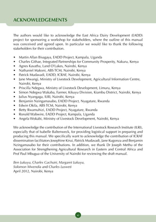 ACKNOWLEDGEMENTS

The authors would like to acknowledge the East Africa Dairy Development (EADD)
project for sponsoring a workshop for stakeholders, where the outline of this manual
was conceived and agreed upon. In particular we would like to thank the following
stakeholders for their contribution.

•	   Martin Allan Bisagaya, EADD Project, Kampala, Uganda
•	   Charles Githae, Integrated Partnerships for Community Prosperity, Nakuru, Kenya
•	   Agnes Kavatha, Land O’Lakes, Nairobi, Kenya
•	   Nathaniel Makoni, ABS TCM, Nairobi, Kenya
•	   Patrick Mudavadi, EADD, ICRAF, Nairobi, Kenya
•	   Jane Mwangi, Ministry of Livestock Development, Agricultural Information Centre,
     Nairobi, Kenya
•	   Priscilla Ndegwa, Ministry of Livestock Development, Limuru, Kenya
•	   Simon Ndegwa Wakaba, Farmer, Kikuyu Division, Kiambu District, Nairobi, Kenya
•	   Julius Nyangaga, ILRI, Nairobi, Kenya
•	   Benjamin Nzingamasabo, EADD Project, Nyagatare, Rwanda
•	   Edwin Okila, ABS TCM, Nairobi, Kenya
•	   Betty Rwamuhizi, EADD Project, Nyagatare, Rwanda
•	   Ronald Wabwire, EADD Project, Kampala, Uganda
•	   Angela Wokabi, Ministry of Livestock Development, Nairobi, Kenya

We acknowledge the contribution of the International Livestock Research Institute (ILRI),
especially that of Isabelle Baltenweck, for providing logistical support in preparing and
producing this manual. We specifically want to acknowledge the contribution of ICRAF
dissemination facilitators Josephine Kirui, Patrick Mudavadi, Jane Kugonza and Benjamin
Nzingamasabo for their contributions. In addition, we thank Dr Joseph Methu of the
Association for Strengthening Agricultural Research in Eastern and Central Africa and
Prof Paul Mbugua of the University of Nairobi for reviewing the draft manual.

Ben Lukuyu, Charles Gachuiri, Margaret Lukuyu,
Solomon Mwendia and Charles Lusweti
April 2012, Nairobi, Kenya




                                           xi
 