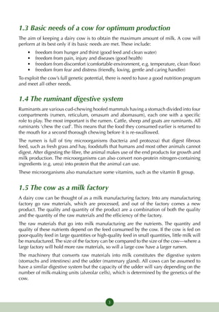 1.3 Basic needs of a cow for optimum production
The aim of keeping a dairy cow is to obtain the maximum amount of milk. A cow will
perform at its best only if its basic needs are met. These include:
    •	   freedom from hunger and thirst (good feed and clean water)
    •	   freedom from pain, injury and diseases (good health)
    •	   freedom from discomfort (comfortable environment, e.g. tempera­ure, clean floor)
                                                                            t
    •	   freedom from fear and distress (friendly, loving, gentle and caring handler)
To exploit the cow’s full genetic potential, there is need to have a good nutrition program
and meet all other needs.


1.4 The ruminant digestive system
Ruminants are various cud-chewing hoofed mammals having a stomach divided into four
compartments (rumen, reticulum, omasum and abomasum), each one with a specific
role to play. The most important is the rumen. Cattle, sheep and goats are ruminants. All
ruminants ‘chew the cud’. This means that the food they consumed earlier is returned to
the mouth for a second thorough chewing before it is re-swallowed.
The rumen is full of tiny microorganisms (bacteria and protozoa) that digest fibrous
feed, such as fresh grass and hay, foodstuffs that humans and most other animals cannot
digest. After digesting the fibre, the animal makes use of the end products for growth and
milk production. The microorganisms can also convert non-protein nitrogen-containing
ingredients (e.g. urea) into protein that the animal can use.
These microorganisms also manufacture some vitamins, such as the vitamin B group.


1.5 The cow as a milk factory
A dairy cow can be thought of as a milk manufacturing factory. Into any manufacturing
factory go raw materials, which are processed, and out of the factory comes a new
product. The quality and quantity of the product are a combination of both the quality
and the quantity of the raw materials and the efficiency of the factory.
The raw materials that go into milk manufacturing are the nutrients. The quantity and
quality of these nutrients depend on the feed consumed by the cow. If the cow is fed on
poor-quality feed in large quantities or high-quality feed in small quantities, little milk will
be manufactured. The size of the factory can be compared to the size of the cow—where a
large factory will hold more raw materials, so will a large cow have a larger rumen.
The machinery that converts raw materials into milk constitutes the digestive system
(stomachs and intestines) and the udder (mammary gland). All cows can be assumed to
have a similar digestive system but the capacity of the udder will vary depending on the
number of milk-making units (alveolar cells), which is determined by the genetics of the
cow.



                                               3
 