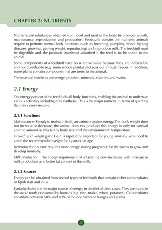 CHAPTER 2: NUTRIENTS

Nutrients are substances obtained from food and used in the body to promote growth,
maintenance, reproduction and production. Feedstuffs contain the nutrients animals
require to perform normal body functions (such as breathing, pumping blood, fighting
diseases, growing, gaining weight, reproducing) and to produce milk. The feedstuff must
be digestible and the products (nutrients) absorbed if the feed is to be useful to the
animal.
Some components of a feedstuff have no nutritive value because they are indigestible
and not absorbable (e.g. some woody plants) and pass out through faeces. In addition,
some plants contain compounds that are toxic to the animal.
The essential nutrients are energy, proteins, minerals, vitamins and water.


2.1 Energy
The energy portion of the feed fuels all body functions, enabling the animal to undertake
various activities including milk synthesis. This is the major nutrient (in terms of quantity)
that dairy cows require.

2.1.1 Functions
Maintenance: Simply to maintain itself, an animal requires energy. The body weight does
not increase or decrease, the animal does not produce; this energy is only for survival
and the amount is affected by body size and the environmental temperature.
Growth and weight gain: Gain is especially important for young animals, who need to
attain the recommended weight for a particular age.
Reproduction: A cow requires more energy during pregnancy for the foetus to grow and
develop normally.
Milk production: The energy requirement of a lactating cow increases with increase in
milk production and butter fat content of the milk.

2.1.2 Sources
Energy can be obtained from several types of feedstuffs that contain either carbohydrates
or lipids (fats and oils).
Carbohydrates are the major source of energy in the diet of dairy cows. They are found in
the staple foods consumed by humans (e.g. rice, maize, wheat, potatoes). Carbohydrates
constitute between 50% and 80% of the dry matter in forages and grains.




                                              5
 