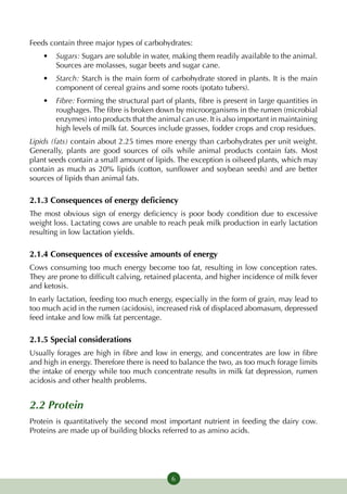 Feeds contain three major types of carbohydrates:
    •	 Sugars: Sugars are soluble in water, making them readily available to the animal.
       Sources are molasses, sugar beets and sugar cane.
    •	 Starch: Starch is the main form of carbohydrate stored in plants. It is the main
       component of cereal grains and some roots (potato tubers).
    •	 Fibre: Forming the structural part of plants, fibre is present in large quantities in
       roughages. The fibre is broken down by microorganisms in the rumen (microbial
       enzymes) into products that the animal can use. It is also important in maintaining
       high levels of milk fat. Sources include grasses, fodder crops and crop residues.
Lipids (fats) contain about 2.25 times more energy than carbohydrates per unit weight.
Generally, plants are good sources of oils while animal pro­ ucts contain fats. Most
                                                                 d
plant seeds contain a small amount of lipids. The ex­ eption is oilseed plants, which may
                                                    c
contain as much as 20% lipids (cotton, sunflower and soybean seeds) and are better
sources of lipids than animal fats.

2.1.3 Consequences of energy deficiency
The most obvious sign of energy deficiency is poor body condition due to excessive
weight loss. Lactating cows are unable to reach peak milk production in early lactation
resulting in low lactation yields.

2.1.4 Consequences of excessive amounts of energy
Cows consuming too much energy become too fat, resulting in low conception rates.
They are prone to difficult calving, retained placenta, and higher incidence of milk fever
and ketosis.
In early lactation, feeding too much energy, especially in the form of grain, may lead to
too much acid in the rumen (acidosis), increased risk of displaced abomasum, depressed
feed intake and low milk fat percentage.

2.1.5 Special considerations
Usually forages are high in fibre and low in energy, and concentrates are low in fibre
and high in energy. Therefore there is need to balance the two, as too much forage limits
the intake of energy while too much concentrate results in milk fat depression, rumen
acidosis and other health problems.


2.2 Protein
Protein is quantitatively the second most important nutrient in feeding the dairy cow.
Proteins are made up of building blocks referred to as amino acids.




                                             6
 