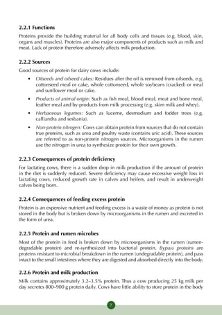2.2.1 Functions
Proteins provide the building material for all body cells and tissues (e.g. blood, skin,
organs and muscles). Proteins are also major components of products such as milk and
meat. Lack of protein therefore adversely affects milk production.

2.2.2 Sources
Good sources of protein for dairy cows include:
    •	 Oilseeds and oilseed cakes: Residues after the oil is removed from oilseeds, e.g.
       cottonseed meal or cake, whole cottonseed, whole soybeans (cracked) or meal
       and sunflower meal or cake.
    •	 Products of animal origin: Such as fish meal, blood meal, meat and bone meal,
       feather meal and by-products from milk processing (e.g. skim milk and whey).
    •	 Herbaceous legumes: Such as lucerne, desmodium and fodder trees (e.g.
       calliandra and sesbania).
    •	 Non-protein nitrogen: Cows can obtain protein from sources that do not contain
       true proteins, such as urea and poultry waste (contains uric acid). These sources
       are referred to as non-protein nitrogen sources. Microorganisms in the rumen
       use the nitrogen in urea to synthesize protein for their own growth.

2.2.3 Consequences of protein deficiency
For lactating cows, there is a sudden drop in milk production if the amount of protein
in the diet is suddenly reduced. Severe deficiency may cause excessive weight loss in
lactating cows, reduced growth rate in calves and heifers, and result in underweight
calves being born.

2.2.4 Consequences of feeding excess protein
Protein is an expensive nutrient and feeding excess is a waste of money as protein is not
stored in the body but is broken down by microorganisms in the rumen and excreted in
the form of urea.

2.2.5 Protein and rumen microbes
Most of the protein in feed is broken down by microorganisms in the rumen (rumen-
degradable protein) and re-synthesized into bacterial protein. Bypass proteins are
proteins resistant to microbial breakdown in the rumen (undegradable protein), and pass
intact to the small intestines where they are digested and absorbed directly into the body.

2.2.6 Protein and milk production
Milk contains approximately 3.2–3.5% protein. Thus a cow producing 25 kg milk per
day secretes 800–900 g protein daily. Cows have little ability to store protein in the body


                                            7
 