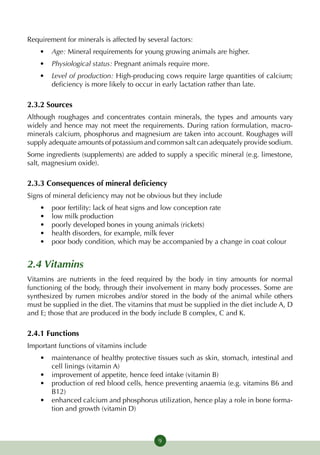 Requirement for minerals is affected by several factors:
    •	 Age: Mineral requirements for young growing animals are higher.
    •	 Physiological status: Pregnant animals require more.
    •	 Level of production: High-producing cows require large quantities of calcium;
       deficiency is more likely to occur in early lactation rather than late.

2.3.2 Sources
Although roughages and concentrates contain minerals, the types and amounts vary
widely and hence may not meet the requirements. During ration formulation, macro-
minerals calcium, phosphorus and magnesium are taken into account. Roughages will
supply adequate amounts of potassium and common salt can adequately provide sodium.
Some ingredients (supplements) are added to supply a specific mineral (e.g. limestone,
salt, magnesium oxide).

2.3.3 Consequences of mineral deficiency
Signs of mineral deficiency may not be obvious but they include
    •	   poor fertility: lack of heat signs and low conception rate
    •	   low milk production
    •	   poorly developed bones in young animals (rickets)
    •	   health disorders, for example, milk fever
    •	   poor body condition, which may be accompanied by a change in coat colour


2.4 Vitamins
Vitamins are nutrients in the feed required by the body in tiny amounts for normal
functioning of the body, through their involvement in many body processes. Some are
synthesized by rumen microbes and/or stored in the body of the animal while others
must be supplied in the diet. The vitamins that must be supplied in the diet include A, D
and E; those that are produced in the body include B complex, C and K.

2.4.1 Functions
Important functions of vitamins include
    •	 maintenance of healthy protective tissues such as skin, stomach, intestinal and
       cell linings (vitamin A)
    •	 improvement of appetite, hence feed intake (vitamin B)
    •	 production of red blood cells, hence preventing anaemia (e.g. vitamins B6 and
       B12)
    •	 enhanced calcium and phosphorus utilization, hence play a role in bone forma-
       tion and growth (vitamin D)



                                            9
 