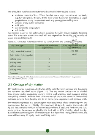 The amount of water consumed at free will is influenced by several factors:
    •	 moisture content of feed. When the diet has a large proportion of dry feeds,
        e.g. hay and grains, the cow drinks more water than when the diet has a larger
        proportion of young or succulent feeds, e.g. young grass and legumes
    •	 amount of dry matter consumed
    •	 milk yield
    •	 environmental temperature
    •	 salt intake
An increase in any of the factors above increases the water requirement	 1for lactating
                                                                     	 5	– 5
cows. The amount of water consumed will also depend on the quality and quantity of
                                                                      	 15	–	 40
water provided (Table 2.3).
                                                                                            	 65	–	 85
Table 2.3. Estimated water requirement by calves, heifers and lactating dairy cattle
                                                                                          	 85	–	 105
  Dairy cattle type                        Level of milk production              Water require­ ent, average
                                                                                                m
                                                 (kg milk/day)                       range (litres40
                                                                                           	 115	–	 1 /day)

  Dairy calves (1–4 months)                                                                 	 130	–	 155

  Dairy heifers (5–24 months)                                                               	 35	–	 50

  Milking cows                                            14
  Milking cows                                            23
  Milking cows                                            36
  Milking cows                                            45
  Dry cows
Adapted from McKague K. 2007. Fact sheet on water requirements of livestock. Ontario Ministry of Agriculture,
Food & Rural Affairs, Toronto, Canada.



2.6 Concept of dry matter
Dry matter is what remains of a feed when all the water has been removed and it contains
the nutrients described above (Figure 2.1). This dry matter portion can be divided
into organic matter comprising energy, protein and vitamins, and inorganic matter
comprising minerals. Animals must consume enough dry matter to obtain the required
nutrients to keep them healthy and to let them grow, reproduce and produce milk.
Dry matter is expressed as a percentage of fresh feed; hence a feed comprising 40% dry
matter means that for every 100 kg of the feed, only 40 kg is dry matter. It is from the 40
kg that the animal will obtain its nutrient requirements. If the same feed contains 10%
crude protein, the amount supplied by the feed will be 10% of 40 kg, which is 4 kg.
Banana stem containing 10% dry matter means that if you feed 100 kg of fresh stems, the
cow will have only 10 kg dry matter and 90 kg water.




                                                         11
 