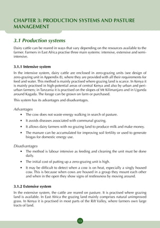 CHAPTER 3: PRODUCTION SYSTEMS AND PASTURE
MANAGEMENT

3.1 Production systems
Dairy cattle can be reared in ways that vary depending on the resources available to the
farmer. Farmers in East Africa practise three main systems: intensive, extensive and semi-
intensive.

3.1.1 Intensive system
In the intensive system, dairy cattle are enclosed in zero-grazing units (see design of
zero-grazing unit in Appendix 8), where they are provided with all their requirements for
feed and water. This method is mainly practised where grazing land is scarce. In Kenya it
is mainly practised in high-potential areas of central Kenya and also by urban and peri-
urban farmers; in Tanzania it is practised on the slopes of Mt Kilimanjaro and in Uganda
around Kagada. The forage can be grown on farm or purchased.
This system has its advantages and disadvantages.

Advantages
    •	 The cow does not waste energy walking in search of pasture.
    •	 It avoids diseases associated with communal grazing.
    •	 It allows dairy farmers with no grazing land to produce milk and make money.
    •	 The manure can be accumulated for improving soil fertility or used to generate
       biogas for domestic energy use.

Disadvantages
    •	 The method is labour intensive as feeding and cleaning the unit must be done
       daily.
    •	 The initial cost of putting up a zero-grazing unit is high.
    •	 It may be difficult to detect when a cow is on heat, especially a singly housed
       cow. This is because when cows are housed in a group they mount each other
       and when in the open they show signs of restlessness by moving around.

3.1.2 Extensive system
In the extensive system, the cattle are reared on pasture. It is practised where grazing
land is available. In East Africa the grazing land mainly comprises natural unimproved
grass. In Kenya it is practised in most parts of the Rift Valley, where farmers own large
tracts of land.



                                            13
 