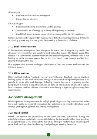 Advantages
    •	 It is cheaper than the intensive system.
    •	 It is not labour intensive.

Disadvantages
    •	 It requires dedicating much more land to grazing.
    •	 Cows waste a lot of energy by walking while grazing in the field.
    •	 It is difficult to accumulate manure for improving soil fertility in crop fields.
Natural grasses can be improved by oversowing with herbaceous legumes (e.g. Trifolium)
or planting grasses (e.g. Rhodes grass). Oversowing is the method of choice.

3.1.3 Semi-intensive system
In the semi-intensive system, the cattle graze for some time during the day and in the
afternoon or evening they are supplemented with other forages like Napier grass. This
method is a compromise between intensive and extensive systems, whereby land is not
limiting as in the intensive system but on the other hand is not enough to allow free
grazing throughout the day.
Due to population pressure leading to subdivision of land, this system tends towards the
intensive system.

3.1.4 Other systems
Other methods include ‘roadside grazing’ and ‘tethering’. Roadside grazing involves
herding cattle on the roadside where they graze on natural unimproved pastures. It is
popular in areas with land shortage. Tethering restricts the cow to a grazing area by
tying it with a rope to a peg. This can also be done on the roadside or any other public
land. However, in either of these systems the animals may not get enough to satisfy their
requirements.


3.2 Pasture management
Efficient pasture management results in high yields of good-quality pasture that can be
fed to dairy cattle for high milk production. Key activities to be considered include weed
control, grazing management and fertility management.

3.2.1 Weed control
Weeds can reduce the productivity of the sown pastures, particularly during the
establishment year, and should be controlled during the first year by either hand weeding
or using herbicide (2-4D amine at the rate of 2.5 litres per hectare [ha]). In subsequent
years fields are kept clean by slashing, hand pulling or mowing the weeds.



                                            14
 