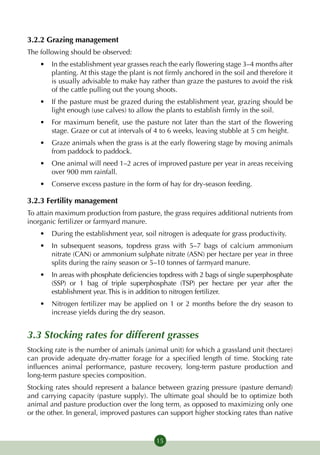 3.2.2 Grazing management
The following should be observed:
    •	 In the establishment year grasses reach the early flowering stage 3–4 months after
       planting. At this stage the plant is not firmly anchored in the soil and therefore it
       is usually advisable to make hay rather than graze the pastures to avoid the risk
       of the cattle pulling out the young shoots.
    •	 If the pasture must be grazed during the establishment year, grazing should be
       light enough (use calves) to allow the plants to establish firmly in the soil.
    •	 For maximum benefit, use the pasture not later than the start of the flowering
       stage. Graze or cut at intervals of 4 to 6 weeks, leaving stubble at 5 cm height.
    •	 Graze animals when the grass is at the early flowering stage by moving animals
       from paddock to paddock.
    •	 One animal will need 1–2 acres of improved pasture per year in areas receiving
       over 900 mm rainfall.
    •	 Conserve excess pasture in the form of hay for dry-season feeding.

3.2.3 Fertility management
To attain maximum production from pasture, the grass requires additional nutrients from
inorganic fertilizer or farmyard manure.
    •	 During the establishment year, soil nitrogen is adequate for grass productivity.
    •	 In subsequent seasons, topdress grass with 5–7 bags of calcium ammonium
       nitrate (CAN) or ammonium sulphate nitrate (ASN) per hectare per year in three
       splits during the rainy season or 5–10 tonnes of farmyard manure.
    •	 In areas with phosphate deficiencies topdress with 2 bags of single superphosphate
       (SSP) or 1 bag of triple superphosphate (TSP) per hectare per year after the
       establishment year. This is in addition to nitrogen fertilizer.
    •	 Nitrogen fertilizer may be applied on 1 or 2 months before the dry season to
       increase yields during the dry season.


3.3 Stocking rates for different grasses
Stocking rate is the number of animals (animal unit) for which a grassland unit (hectare)
can provide adequate dry-matter forage for a specified length of time. Stocking rate
influences animal performance, pasture recovery, long-term pasture production and
long-term pasture species composition.
Stocking rates should represent a balance between grazing pressure (pasture demand)
and carrying capacity (pasture supply). The  ultimate goal should be to  optimize both
animal and pasture production over the long term, as opposed to maximizing only one
or the other. In general, improved pastures can support higher stocking rates than native


                                            15
 