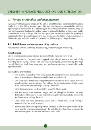 CHAPTER 4: FORAGE PRODUCTION AND UTILIZATION

4.1 Forage production and management
Inadequacy of high-quality forages on the farm is one of the major constraints limiting dairy
production in East Africa. Various types of forages have been recommended for different
agroecological zones (Table 4.1) depending on the climatic conditions and soils. They are
cultivated on arable land and are either grazed or cut and fed either as fresh green fodder
or conserved as hay or silage. The specific agronomic recommendations for growing of
forages differ from species to species and may be site specific. Table 4.1 gives examples of
different forages and their production potential in different agroecological zones.

4.1.1 Establishment and management of ley pastures
Pasture establishment can be by direct sowing, undersowing or over­ owing.
                                                                  s

Direct sowing
Direct sowing is establishing pasture grasses without a nurse or cover crop.
Seedbed preparation: On previously cropped land, plough towards the end of the
preceding rainy season. Follow with dry-season ploughing and harrowing for weed
control. On virgin land, three ploughings and two harrowings may be required to make
a good seedbed.

Sowing time and method
    •	 Sow as early as possible in the rainy season. In areas that recieve bimodal rainfall
       areas, sow during the short rains to eliminate annual weeds.
    •	 Sow seeds close to the surface to get them in contact with moist soil so they will
       absorb moisture and germinate. Do not bury the seeds deep since initial vigour
       is not sufficient to push through a heavy cap of soil.
    •	 Either broadcast grass seeds or drill in rows 30–40 cm apart.
    •	 Mix the seeds with sawdust, rough sand or phosphate fertilizer for even
       distribution. If the seed is mixed with fertilizer, plant immediately to prevent the
       fertilizer from scorching the seed.
    •	 Grass seeds are most effectively sown with a wheat drill. Hand sowing is
       recommended for small acreages.
    •	 Immediately after sowing compact the seedbed to enhance germination of the
       grass seed by improving contact with the soil. Use tree branches or trample by
       foot on small plots. In mechanized farms, use a roller.




                                             17
 