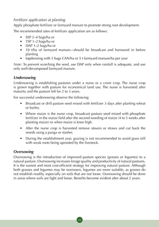Fertilizer application at planting
Apply phosphate fertilizer or farmyard manure to promote strong root development.
The recommended rates of fertilizer application are as follows:
    •	 SSP 2–4 bags/ha or
    •	 TSP 1–2 bags/ha or
    •	 DAP 1–2 bags/ha or
    •	 10 t/ha of farmyard manure—should be broadcast and harrowed in before
       planting
    •	 topdressing with 5 bags CAN/ha or 5 t farmyard manure/ha per year
Note: To prevent scorching the seed, use DAP only when rainfall is adequate, and use
only well-decomposed farmyard manure.

Undersowing
Undersowing is establishing pastures under a nurse or a cover crop. The nurse crop
is grown together with pasture for economical land use. The nurse is harvested after
maturity and the pasture left for 2 to 3 years.
For successful undersowing observe the following:
    •	 Broadcast or drill pasture seed mixed with fertilizer 3 days after planting wheat
       or barley.
    •	 Where maize is the nurse crop, broadcast pasture seed mixed with phosphate
       fertilizer in the maize field after the second weeding of maize (4 to 5 weeks after
       planting maize) or when maize is knee high.
    •	 After the nurse crop is harvested remove stovers or straws and cut back the
       weeds using a panga or slasher.
    •	 During the establishment year, grazing is not recommended to avoid grass still
       with weak roots being uprooted by the livestock.

Oversowing
Oversowing is the introduction of improved pasture species (grasses or legumes) to a
natural pasture. Oversowing increases forage quality and productivity of natural pastures.
It is the easiest and most cost-efficient strategy for improving natural pasture. Although
both grasses and legumes may be oversown, legumes are more suitable, as grasses do
not establish readily, especially on soils that are not loose. Oversowing should be done
in areas where soils are light and loose. Benefits become evident after about 2 years.




                                           20
 