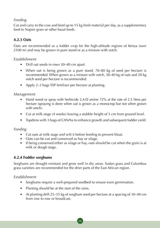 Feeding
Cut and carry to the cow and feed up to 15 kg fresh material per day, as a supplementary
feed to Napier grass or other basal feeds.

4.2.3 Oats
Oats are recommended as a fodder crop for the high-altitude regions of Kenya (over
2100 m) and may be grown in pure stand or as a mixture with vetch.

Establishment
    •	 Drill oat seeds in rows 30–40 cm apart.
    •	 When oat is being grown as a pure stand, 70–80 kg of seed per hectare is
       recommended. When grown as a mixture with vetch, 30–40 kg of oats and 20 kg
       vetch seed per hectare is recommended.
    •	 Apply 2–3 bags TSP fertilizer per hectare at planting.

Management
    •	 Hand weed or spray with herbicide 2,4-D amine 72% at the rate of 2.5 litres per
       hectare (spraying is done when oat is grown as a monocrop but not when grown
       with vetch).
    •	 Cut at milk stage (4 weeks) leaving a stubble height of 5 cm from ground level.
    •	 Topdress with 3 bags of CAN/ha to enhance growth and subsequent fodder yield.

Feeding
    •	 Cut oats at milk stage and wilt it before feeding to prevent bloat.
    •	 Oats can be cut and conserved as hay or silage.
    •	 If being conserved either as silage or hay, oats should be cut when the grain is at
       milk or dough stage.

4.2.4 Fodder sorghums
Sorghums are drought resistant and grow well in dry areas. Sudan grass and Columbus
grass varieties are recommended for the drier parts of the East African region.

Establishment
    •	 Sorghums require a well-prepared seedbed to ensure even germina­ion.
                                                                      t
    •	 Planting should be at the start of the rains.
    •	 At planting drill 25–35 kg of sorghum seed per hectare at a spacing of 30–40 cm
       from row to row or broadcast.




                                            26
 