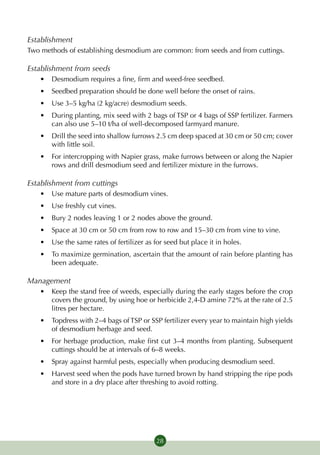 Establishment
Two methods of establishing desmodium are common: from seeds and from cuttings.

Establishment from seeds
   •	 Desmodium requires a fine, firm and weed-free seedbed.
   •	 Seedbed preparation should be done well before the onset of rains.
   •	 Use 3–5 kg/ha (2 kg/acre) desmodium seeds.
   •	 During planting, mix seed with 2 bags of TSP or 4 bags of SSP fertilizer. Farmers
      can also use 5–10 t/ha of well-decomposed farmyard manure.
   •	 Drill the seed into shallow furrows 2.5 cm deep spaced at 30 cm or 50 cm; cover
      with little soil.
   •	 For intercropping with Napier grass, make furrows between or along the Napier
      rows and drill desmodium seed and fertilizer mixture in the furrows.

Establishment from cuttings
   •	 Use mature parts of desmodium vines.
   •	 Use freshly cut vines.
   •	 Bury 2 nodes leaving 1 or 2 nodes above the ground.
   •	 Space at 30 cm or 50 cm from row to row and 15–30 cm from vine to vine.
   •	 Use the same rates of fertilizer as for seed but place it in holes.
   •	 To maximize germination, ascertain that the amount of rain before planting has
      been adequate.

Management
   •	 Keep the stand free of weeds, especially during the early stages before the crop
      covers the ground, by using hoe or herbicide 2,4-D amine 72% at the rate of 2.5
      litres per hectare.
   •	 Topdress with 2–4 bags of TSP or SSP fertilizer every year to maintain high yields
      of desmodium herbage and seed.
   •	 For herbage production, make first cut 3–4 months from planting. Subsequent
      cuttings should be at intervals of 6–8 weeks.
   •	 Spray against harmful pests, especially when producing desmodium seed.
   •	 Harvest seed when the pods have turned brown by hand stripping the ripe pods
      and store in a dry place after threshing to avoid rotting.




                                           28
 